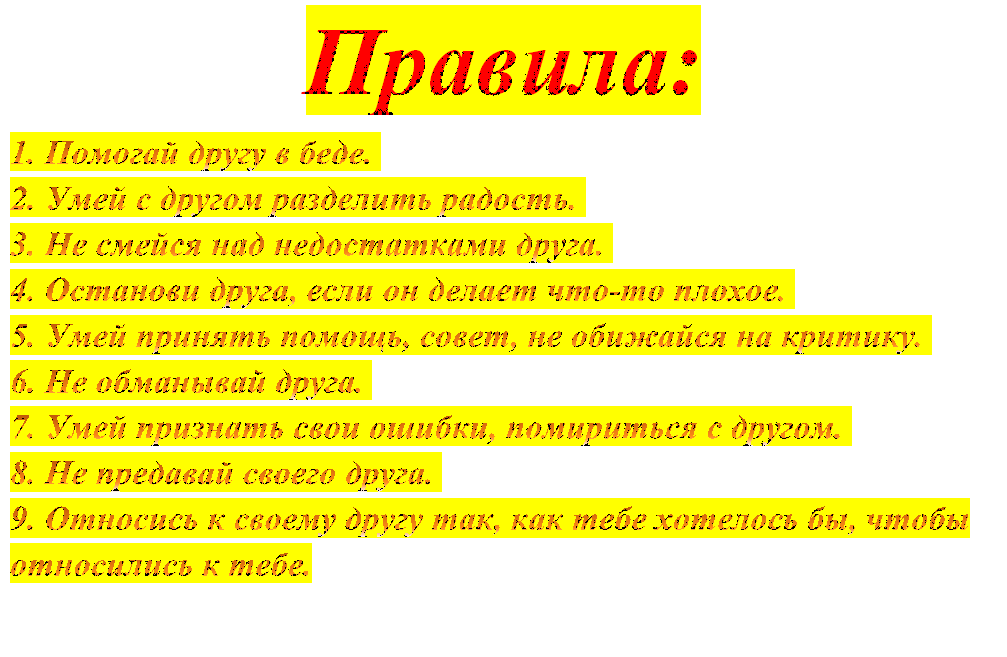 Правила:
1. Помогай другу в беде. 
2. Умей с другом разделить радость. 
3. Не смейся над недостатками друга. 
4. Останови друга, если он делает что-то плохое. 
5. Умей принять помощь, совет, не обижайся на критику. 
6. Не обманывай друга. 
7. Умей признать свои ошибки, помириться с другом. 
8. Не предавай своего друга. 
9. Относись к своему другу так, как тебе хотелось бы, чтобы относились к тебе. 

