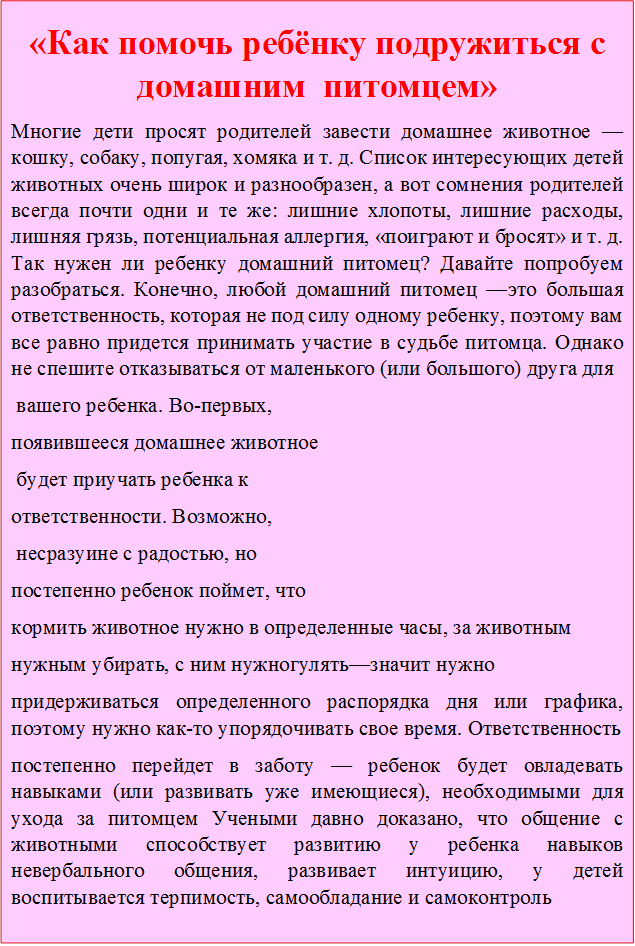 «Как помочь ребёнку подружиться с домашним  питомцем»
Многие дети просят родителей завести домашнее животное —кошку, собаку, попугая, хомяка и т. д. Список интересующих детей животных очень широк и разнообразен, а вот сомнения родителей всегда почти одни и те же: лишние хлопоты, лишние расходы, лишняя грязь, потенциальная аллергия, «поиграют и бросят» и т. д. Так нужен ли ребенку домашний питомец? Давайте попробуем разобраться. Конечно, любой домашний питомец —это большая ответственность, которая не под силу одному ребенку, поэтому вам все равно придется принимать участие в судьбе питомца. Однако не спешите отказываться от маленького (или большого) друга для
 вашего ребенка. Во-первых, 
появившееся домашнее животное
 будет приучать ребенка к 
ответственности. Возможно,
 несразуине с радостью, но 
постепенно ребенок поймет, что 
кормить животное нужно в определенные часы, за животным 
нужным убирать, с ним нужногулять—значит нужно 
придерживаться определенного распорядка дня или графика, поэтому нужно как-то упорядочивать свое время. Ответственность
постепенно перейдет в заботу — ребенок будет овладевать навыками (или развивать уже имеющиеся), необходимыми для ухода за питомцем Учеными давно доказано, что общение с животными способствует развитию у ребенка навыков невербального общения, развивает интуицию, у детей воспитывается терпимость, самообладание и самоконтроль
