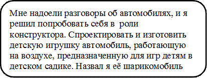 Мне надоели разговоры об автомобилях, и я решил попробовать себя в  роли конструктора. Спроектировать и изготовить детскую игрушку автомобиль, работающую на воздухе, предназначенную для игр детям в детском садике. Назвал я её шарикомобиль

