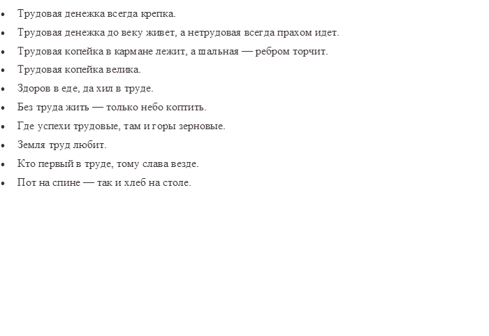 •	Трудовая денежка всегда крепка.
•	Трудовая денежка до веку живет, а нетрудовая всегда прахом идет.
•	Трудовая копейка в кармане лежит, а шальная — ребром торчит.
•	Трудовая копейка велика.
•	Здоров в еде, да хил в труде.
•	Без труда жить — только небо коптить.
•	Где успехи трудовые, там и горы зерновые.
•	Земля труд любит.
•	Кто первый в труде, тому слава везде.
•	Пот на спине — так и хлеб на столе.

