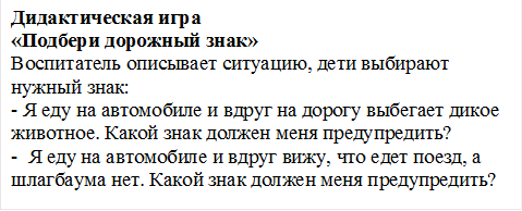 Дидактическая игра
«Подбери дорожный знак»
Воспитатель описывает ситуацию, дети выбирают нужный знак:
- Я еду на автомобиле и вдруг на дорогу выбегает дикое животное. Какой знак должен меня предупредить?
-  Я еду на автомобиле и вдруг вижу, что едет поезд, а шлагбаума нет. Какой знак должен меня предупредить?
