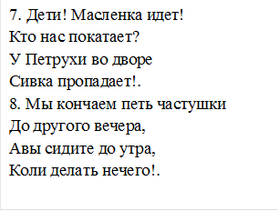 7. Дети! Масленка идет!
Кто нас покатает?
У Петрухи во дворе
Сивка пропадает!.
8. Мы кончаем петь частушки
До другого вечера,
Авы сидите до утра,
Коли делать нечего!.

