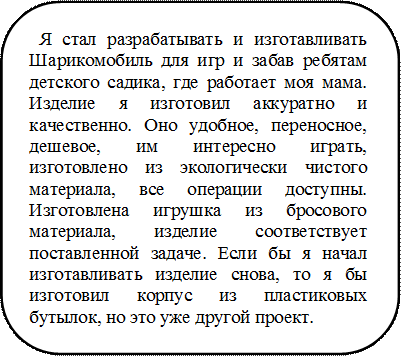 Я стал разрабатывать и изготавливать Шарикомобиль для игр и забав ребятам детского садика, где работает моя мама. Изделие я изготовил аккуратно и качественно. Оно удобное, переносное, дешевое, им интересно играть, изготовлено из экологически чистого материала, все операции доступны. Изготовлена игрушка из бросового материала, изделие соответствует поставленной задаче. Если бы я начал изготавливать изделие снова, то я бы изготовил корпус из пластиковых бутылок, но это уже другой проект.    