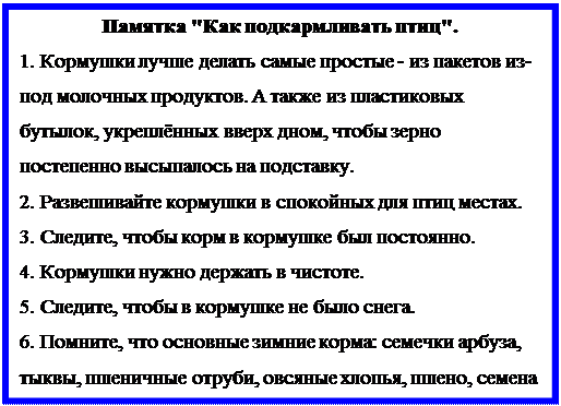Надпись: Памятка "Как подкармливать птиц".
1. Кормушки лучше делать самые простые - из пакетов из- под молочных продуктов. А также из пластиковых бутылок, укреплённых вверх дном, чтобы зерно постепенно высыпалось на подставку. 
2. Развешивайте кормушки в спокойных для птиц местах.
3. Следите, чтобы корм в кормушке был постоянно.
4. Кормушки нужно держать в чистоте.
5. Следите, чтобы в кормушке не было снега.
6. Помните, что основные зимние корма: семечки арбуза, тыквы, пшеничные отруби, овсяные хлопья, пшено, семена подсолнечника (не жаренные, не солёные), сушёные ягоды боярышника, шиповника, крошки белого хлеба, несолёное свиное сало, говяжий жир. 
Нельзя давать чёрный хлеб.
