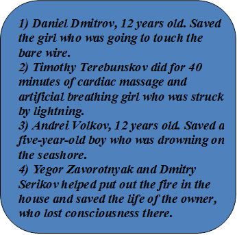 1) Daniel Dmitrov, 12 years old. Saved the girl who was going to touch the bare wire.
2) Timothy Terebunskov did for 40 minutes of cardiac massage and artificial breathing girl who was struck by lightning. 
3) Andrei Volkov, 12 years old. Saved a five-year-old boy who was drowning on the seashore. 
4) Yegor Zavorotnyak and Dmitry Serikov helped put out the fire in the house and saved the life of the owner, who lost consciousness there.

