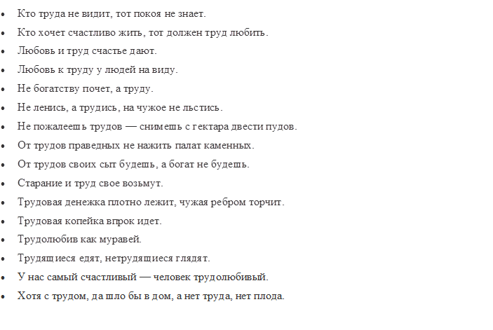 •	Кто труда не видит, тот покоя не знает.
•	Кто хочет счастливо жить, тот должен труд любить.
•	Любовь и труд счастье дают.
•	Любовь к труду у людей на виду.
•	Не богатству почет, а труду.
•	Не ленись, а трудись, на чужое не льстись.
•	Не пожалеешь трудов — снимешь с гектара двести пудов.
•	От трудов праведных не нажить палат каменных.
•	От трудов своих сыт будешь, а богат не будешь.
•	Старание и труд свое возьмут.
•	Трудовая денежка плотно лежит, чужая ребром торчит.
•	Трудовая копейка впрок идет.
•	Трудолюбив как муравей.
•	Трудящиеся едят, нетрудящиеся глядят.
•	У нас самый счастливый — человек трудолюбивый.
•	Хотя с трудом, да шло бы в дом, а нет труда, нет плода.

