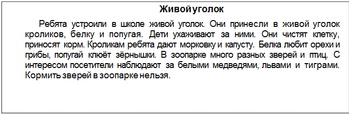 Text Box: Живой уголок
Ребята устроили в школе живой уголок. Они принесли в живой уголок кроликов, белку и попугая. Дети ухаживают за ними. Они чистят клетку, приносят корм. Кроликам ребята дают морковку и капусту. Белка любит орехи и грибы, попугай клюёт зёрнышки. В зоопарке много разных зверей и птиц. С интересом посетители наблюдают за белыми медведями, льва¬ми и тиграми. Кормить зверей в зоопарке нельзя.
