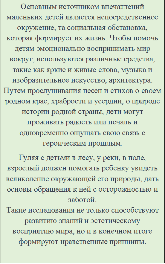 Основным источником впечатлений маленьких детей является непосредственное окружение, та социальная обстановка, которая формирует их жизнь. Чтобы помочь детям эмоционально воспринимать мир вокруг, используются различные средства, такие как яркие и живые слова, музыка и изобразительное искусство, архитектура. Путем прослушивания песен и стихов о своем родном крае, храбрости и усердии, о природе истории родной страны, дети могут проживать радость или печаль и одновременно ощущать свою связь с героическим прошлым.
Гуляя с детьми в лесу, у реки, в поле, взрослый должен помогать ребенку увидеть великолепие окружающей его природы, дать основы обращения к ней с осторожностью и заботой.
Такие исследования не только способствуют развитию знаний и эстетическому восприятию мира, но и в конечном итоге формируют нравственные принципы.

