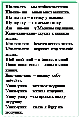 Надпись: Ша-ша-ша – мы любим малыша.
Ша-ша- ша – мама моет малыша.
Ша-ша-ша – я сижу у шалаша.
Шу-шу-шу – я письмо пишу.
Аш – аш-аш – у Марины карандаш.
Кыш-кыш-кыш- шутит с кошкой мышь.
Ыш-ыш-ыш – боится кошка мышь.
Ыш-ыш-ыш – шуршит под лавкой мышь.
Шей-шей-шей – я боюсь мышей.
Ошка-ошка-ошка – лови мышка кошку.
Ёшь-ёшь-ёшь – шишку себе набьёшь.
Ушка-ушка – вот моя подушка.
Ушка-ушка – мягкая подушка.
Ушку-ушку – на кровать кладу подушку.
Ушке-ушке – спать я буду на подушке.
