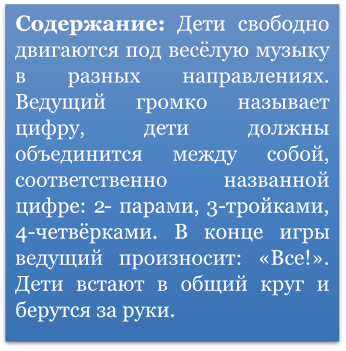 Содержание: Дети свободно двигаются под весёлую музыку в разных направлениях. Ведущий громко называет цифру, дети должны объединится между собой, соответственно названной цифре: 2- парами, 3-тройками, 4-четвёрками. В конце игры ведущий произносит: «Все!». Дети встают в общий круг и берутся за руки.