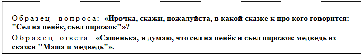 Надпись: Образец   вопроса:  «Ирочка, скажи, пожалуйста, в какой сказке к про кого говорится: "Сел на пенёк, съел пирожок"»?
Образец   ответа:  «Сашенька, я думаю, что сел на пенёк и съел пирожок медведь из сказки "Маша и медведь"».
