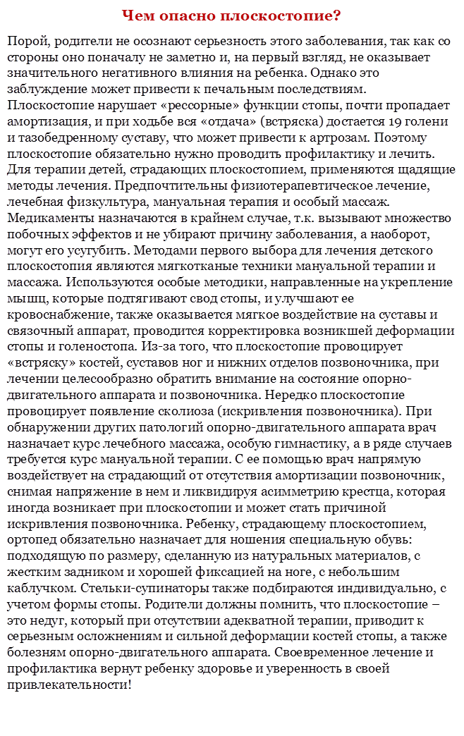 Чем опасно плоскостопие?
Порой, родители не осознают серьезность этого заболевания, так как со стороны оно поначалу не заметно и, на первый взгляд, не оказывает значительного негативного влияния на ребенка. Однако это заблуждение может привести к печальным последствиям. Плоскостопие нарушает «рессорные» функции стопы, почти пропадает амортизация, и при ходьбе вся «отдача» (встряска) достается 19 голени и тазобедренному суставу, что может привести к артрозам. Поэтому плоскостопие обязательно нужно проводить профилактику и лечить. Для терапии детей, страдающих плоскостопием, применяются щадящие методы лечения. Предпочтительны физиотерапевтическое лечение, лечебная физкультура, мануальная терапия и особый массаж. Медикаменты назначаются в крайнем случае, т.к. вызывают множество побочных эффектов и не убирают причину заболевания, а наоборот, могут его усугубить. Методами первого выбора для лечения детского плоскостопия являются мягкотканые техники мануальной терапии и массажа. Используются особые методики, направленные на укрепление мышц, которые подтягивают свод стопы, и улучшают ее кровоснабжение, также оказывается мягкое воздействие на суставы и связочный аппарат, проводится корректировка возникшей деформации стопы и голеностопа. Из-за того, что плоскостопие провоцирует «встряску» костей, суставов ног и нижних отделов позвоночника, при лечении целесообразно обратить внимание на состояние опорно-двигательного аппарата и позвоночника. Нередко плоскостопие провоцирует появление сколиоза (искривления позвоночника). При обнаружении других патологий опорно-двигательного аппарата врач назначает курс лечебного массажа, особую гимнастику, а в ряде случаев требуется курс мануальной терапии. С ее помощью врач напрямую воздействует на страдающий от отсутствия амортизации позвоночник, снимая напряжение в нем и ликвидируя асимметрию крестца, которая иногда возникает при плоскостопии и может стать причиной искривления позвоночника. Ребенку, страдающему плоскостопием, ортопед обязательно назначает для ношения специальную обувь: подходящую по размеру, сделанную из натуральных материалов, с жестким задником и хорошей фиксацией на ноге, с небольшим каблучком. Стельки-супинаторы также подбираются индивидуально, с учетом формы стопы. Родители должны помнить, что плоскостопие – это недуг, который при отсутствии адекватной терапии, приводит к серьезным осложнениям и сильной деформации костей стопы, а также болезням опорно-двигательного аппарата. Своевременное лечение и профилактика вернут ребенку здоровье и уверенность в своей привлекательности!

