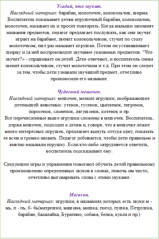 Угадай, что звучит.
Наглядный материал: барабан, молоточек, колокольчик, ширма.
Воспитатель показывает детям игрушечный барабан, колокольчик, молоточек, называет их и просит повторить. Когда малыши запомнят названия предметов, педагог предлагает послушать, как они звучат: играет на барабане, звенит колокольчиком, стучит по столу молоточком; еще раз называет игрушки. Потом он устанавливает ширму и за ней воспроизводит звучание указанных предметов. “Что звучит?» - спрашивает он детей. Дети отвечают, и воспитатель снова звенит колокольчиком, стучит молоточком и т.д. При этом он следит за тем, чтобы дети узнавали звучащий предмет, отчетливо произносили его название. 

Чудесный мешочек.
Наглядный материал: мешочек, мелкие игрушки, изображающие детенышей животных: утенок, гусенок, цыпленок, тигренок, поросенок, слоненок, лягушонок, котенок и пр. 
Все перечисленные выше игрушки сложены в мешочек. Воспитатель, держа мешочек, подходит к детям и, говоря, что в мешочке лежит много интересных игрушек, предлагает вынуть оттуда одну, показать ее всем и громко назвать. Педагог добивается, чтобы дети правильно и внятно называли игрушку. Если кто-либо затрудняется ответить, воспитатель подсказывает ему. 

Следующие игры и упражнения помогают обучить детей правильному произношению определенных звуков в словах, помочь им чисто, отчетливо выговаривать слова с этими звуками. 

Магазин.
Наглядный материал: игрушки, в названиях которых есть звуки м - мь, п - пь, б- бь(матрешки, машина, мишка, поезд, пушка, Петрушка, барабан, балалайка, Буратино, собака, белка, кукла и пр.)


