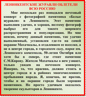ЛЕНИНКЕНТСКИЕ ЖУРАВЛИ ОБЛЕТЕЛИ ВСЮ РОССИЮ
Мне несколько раз попадался почтовый конверт с фотографией памятника «Белые журавли» в Ленинкенте. Этот памятник выполнен удачно, и хорошо, поэтому фотограф выбрал его для такого широкого распространения и популяризации. Но мне неясно, почему данный памятник, так удачно выполненный, установлен где-то на самой окраине Махачкалы, в отдаленном ее поселке, а не в центре города, в городском саду, парке им. Ленинского комсомола, 50-летия Октября или хотя бы в сквере, где стоит памятник С.М.Кирову. Жители Махачкалы о нем узнают, только увидев на почтовом конверте.
Наверно, то, что красиво, должно стоять в центре города и в районах многочисленного пребывания народа. Я, конечно, не против, чтобы и на окраине города были хорошие памятники. Но просто удачным оказалось творение скульпторов в Ленинкенте.
