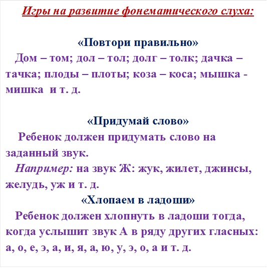 Игры на развитие фонематического слуха:

«Повтори правильно»
Дом – том; дол – тол; долг – толк; дачка – тачка; плоды – плоты; коза – коса; мышка - мишка  и т. д.

«Придумай слово»
 Ребенок должен придумать слово на заданный звук. 
Например: на звук Ж: жук, жилет, джинсы, желудь, уж и т. д.
«Хлопаем в ладоши»
Ребенок должен хлопнуть в ладоши тогда, когда услышит звук А в ряду других гласных: а, о, е, э, а, и, я, а, ю, у, э, о, а и т. д.

