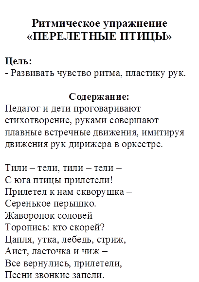Ритмическое упражнение
«ПЕРЕЛЕТНЫЕ ПТИЦЫ»

Цель:
- Развивать чувство ритма, пластику рук.

Содержание:
Педагог и дети проговаривают стихотворение, руками совершают плавные встречные движения, имитируя движения рук дирижера в оркестре.

Тили – тели, тили – тели –
С юга птицы прилетели!
Прилетел к нам скворушка – 
Серенькое перышко.
Жаворонок соловей
Торопись: кто скорей?
Цапля, утка, лебедь, стриж, 
Аист, ласточка и чиж –
Все вернулись, прилетели, 
Песни звонкие запели.
