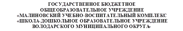 ГОСУДАРСТВЕННОЕ БЮДЖЕТНОЕ                                          ОБЩЕОБРАЗОВАТЕЛЬНОЕ УЧРЕЖДЕНИЕ                                                                                                         «МАЛИНОВСКИЙ УЧЕБНО-ВОСПИТАТЕЛЬНЫЙ КОМПЛЕКС                                                                                                                          «ШКОЛА-ДОШКОЛЬНОЕ ОБРАЗОВАТЕЛЬНОЕ УЧРЕЖДЕНИЕ                                                                                                     ВОЛОДАРСКОГО МУНИЦИПАЛЬНОГО ОКРУГА»