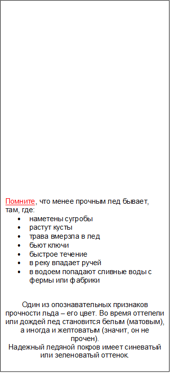 Помните, что менее прочным лед бывает, там, где:
•	наметены сугробы
•	растут кусты
•	трава вмерзла в лед 
•	бьют ключи
•	быстрое течение
•	в реку впадает ручей
•	в водоем попадают сливные воды с фермы или фабрики

Один из опознавательных признаков прочности льда – его цвет. Во время оттепели или дождей лед становится белым (матовым), а иногда и желтоватым (значит, он не прочен). 
Надежный ледяной покров имеет синеватый или зеленоватый оттенок.

