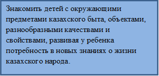 Знакомить детей с окружающими предметами казахского быта, объектами, разнообразными качествами и свойствами, развивая у ребенка потребность в новых знаниях о жизни казахского народа.