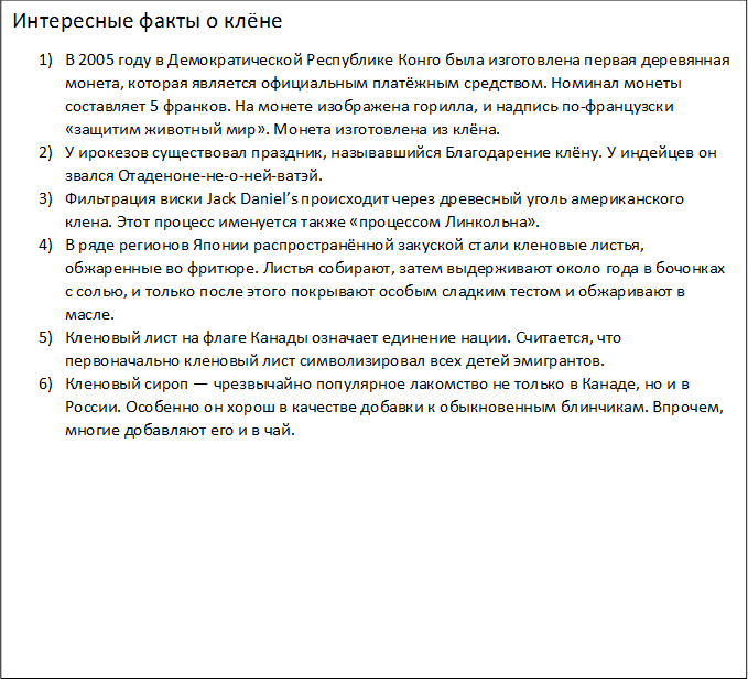 Интересные факты о клёне
1)	В 2005 году в Демократической Республике Конго была изготовлена первая деревянная монета, которая является официальным платёжным средством. Номинал монеты составляет 5 франков. На монете изображена горилла, и надпись по-французски «защитим животный мир». Монета изготовлена из клёна.
2)	У ирокезов существовал праздник, называвшийся Благодарение клёну. У индейцев он звался Отаденоне-не-о-ней-ватэй.
3)	Фильтрация виски Jack Daniel’s происходит через древесный уголь американского клена. Этот процесс именуется также «процессом Линкольна».
4)	В ряде регионов Японии распространённой закуской стали кленовые листья, обжаренные во фритюре. Листья собирают, затем выдерживают около года в бочонках с солью, и только после этого покрывают особым сладким тестом и обжаривают в масле.
5)	Кленовый лист на флаге Канады означает единение нации. Считается, что первоначально кленовый лист символизировал всех детей эмигрантов.
6)	Кленовый сироп — чрезвычайно популярное лакомство не только в Канаде, но и в России. Особенно он хорош в качестве добавки к обыкновенным блинчикам. Впрочем, многие добавляют его и в чай.
