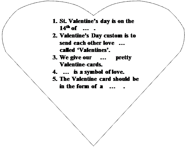 Сердце: 1.	St. Valentine’s day is on the 14th of    …   .
2.	Valentine's Day custom is to send each other love   … called ‘Valentines’.
3.	We give our     …      pretty Valentine-cards.
4.	  …   is a symbol of love.
5.	The Valentine card should be in the form of  a    …     .
6.	
