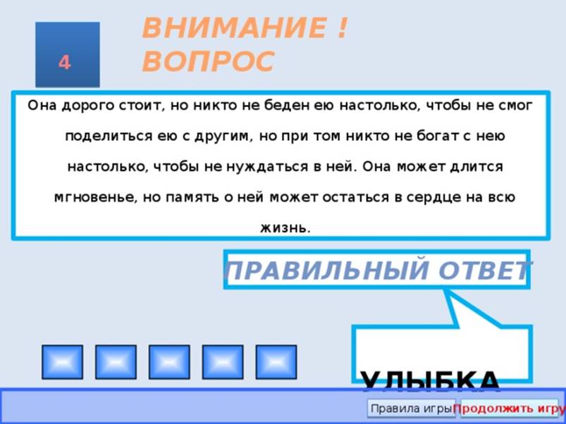 УЛЫБКА ВНИМАНИЕ ! ВОПРОС 4 Она дорого стоит, но никто не беден ею настолько, чтобы не смог поделиться ею с другим, но при том никто не богат с нею настолько, чтобы не нуждаться в ней. Она может длится мгновенье, но память о ней может остаться в сердце на всю жизнь. Правильный ответ Правила игры Продолжить игру