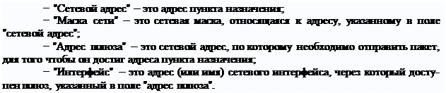 Надпись: − "Сетевой адрес" – это адрес пункта назначения;
− "Маска сети" – это сетевая маска, относящаяся к адресу, указанному в поле "сетевой адрес";
− "Адрес шлюза" – это сетевой адрес, по которому необходимо отправить пакет, для того чтобы он достиг адреса пункта назначения;
− "Интерфейс" – это адрес (или имя) сетевого интерфейса, через который досту- пен шлюз, указанный в поле "адрес шлюза".
