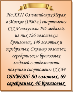  
На XXII Олимпийских Играх в Москве (1980 г.) спортсмены СССР получили 195 медалей, из них 126 золотых и бронзовых, 149 золотых и серебряных. Сколько золотых, серебряных и бронзовых медалей в отдельности получили спортсмены СССР?
ОТВЕТ: 80 золотых, 69 серебряных, 46 бронзовых

