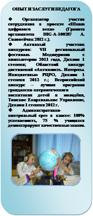 Скругленный прямоугольник: ОПЫТ И ЗАСЛУГИ ПЕДАГОГА

v	Организатор участия сотруд-ников в проекте «Школа цифрового века» (Грамота оргкомитета DIG-A-100287 А. Соловейчик 2012 г.).
v	 Активный участник кон-курсов: VII региональный фести-валь Медиауроков с компьютером 2011 года, Диплом 1 степени; Об-ластной конкурс достижений «Ак-тивность. Интересы. Инициативы» РЦРО, Диплом 1 степени 2012 г.; Всероссийский конкурс – лучшая программа гражданско-патриотического воспитания детей и молодёжи, Томское Епархиальное Управление, Диплом 1 степени 2012 г.
v	Административно-контрольный срез в классе: 100% успеваемость, 75 % учащихся де-монстрируют качественные знания.

 









634041, Россия, г. Томск, ул. Дзержинско-го, 19,
Школа-интернат №15
Тел.: (3822) 435-453
Факс: (3822) 435-453
E-mail: sch15@mail2000.ru












