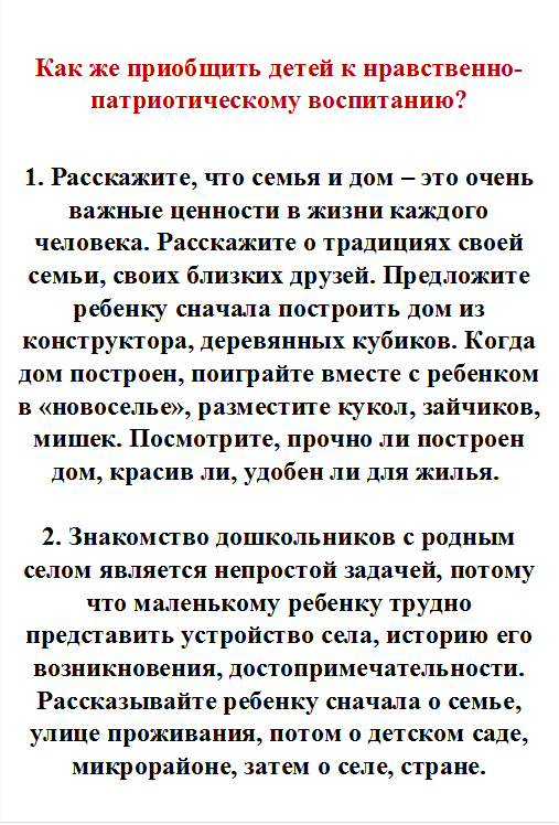 Как же приобщить детей к нравственно-патриотическому воспитанию?

1. Расскажите, что семья и дом – это очень важные ценности в жизни каждого человека. Расскажите о традициях своей семьи, своих близких друзей. Предложите ребенку сначала построить дом из конструктора, деревянных кубиков. Когда дом построен, поиграйте вместе с ребенком в «новоселье», разместите кукол, зайчиков, мишек. Посмотрите, прочно ли построен дом, красив ли, удобен ли для жилья. 

2. Знакомство дошкольников с родным селом является непростой задачей, потому что маленькому ребенку трудно представить устройство села, историю его возникновения, достопримечательности. Рассказывайте ребенку сначала о семье, улице проживания, потом о детском саде, микрорайоне, затем о селе, стране.

