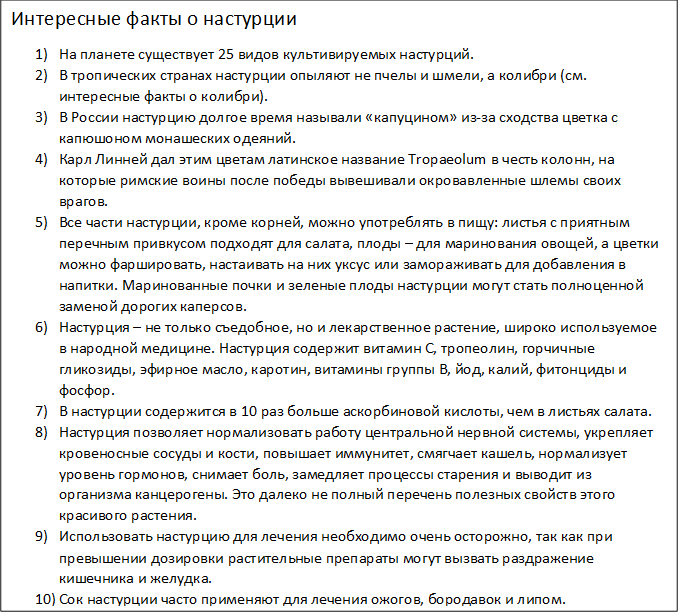 Интересные факты о настурции
1)	На планете существует 25 видов культивируемых настурций.
2)	В тропических странах настурции опыляют не пчелы и шмели, а колибри (см. интересные факты о колибри).
3)	В России настурцию долгое время называли «капуцином» из-за сходства цветка с капюшоном монашеских одеяний.
4)	Карл Линней дал этим цветам латинское название Tropaeolum в честь колонн, на которые римские воины после победы вывешивали окровавленные шлемы своих врагов.
5)	Все части настурции, кроме корней, можно употреблять в пищу: листья с приятным перечным привкусом подходят для салата, плоды – для маринования овощей, а цветки можно фаршировать, настаивать на них уксус или замораживать для добавления в напитки. Маринованные почки и зеленые плоды настурции могут стать полноценной заменой дорогих каперсов.
6)	Настурция – не только съедобное, но и лекарственное растение, широко используемое в народной медицине. Настурция содержит витамин С, тропеолин, горчичные гликозиды, эфирное масло, каротин, витамины группы В, йод, калий, фитонциды и фосфор.
7)	В настурции содержится в 10 раз больше аскорбиновой кислоты, чем в листьях салата.
8)	Настурция позволяет нормализовать работу центральной нервной системы, укрепляет кровеносные сосуды и кости, повышает иммунитет, смягчает кашель, нормализует уровень гормонов, снимает боль, замедляет процессы старения и выводит из организма канцерогены. Это далеко не полный перечень полезных свойств этого красивого растения.
9)	Использовать настурцию для лечения необходимо очень осторожно, так как при превышении дозировки растительные препараты могут вызвать раздражение кишечника и желудка.
10)	Сок настурции часто применяют для лечения ожогов, бородавок и липом.
11)	Экстракт настурции добавляют в косметические средства для разглаживания морщин, а эфирные масла помогают в борьбе с угревой сыпью.
12)	 Экстракты из цветов настурции иногда добавляют в сыр и сливочное масло для придания им пикантности.
13)	Настурция способна не только украсить любой сад, но и защитить его от вредителей: яркие цветы отпугивают белокрылок, капустниц, тлю и колорадских жуков. Дело в том, что настурция отвлекает на себя внимание вредителей, помогая сберечь овощи и фрукты от насекомых. Настурция также помогает от вирусных и грибковых заболеваний растений.
14)	Настурция была одним из любимых растений великого французского художника Клода Моне. В пригороде Парижа сохранился его сад, в значительной степени засаженный настурциями (см. интересные факты о цветах).
15)	Семена настурции сохраняют свои свойства и пригодны для посадки даже после 3-5 лет хранения.
16)	Во Франции отваренные в уксусе семена настурции до сих пор часто используют в качестве приправы к мясу.
17)	Клубни настурций в древности считались деликатесом у южноамериканских индейцев.
