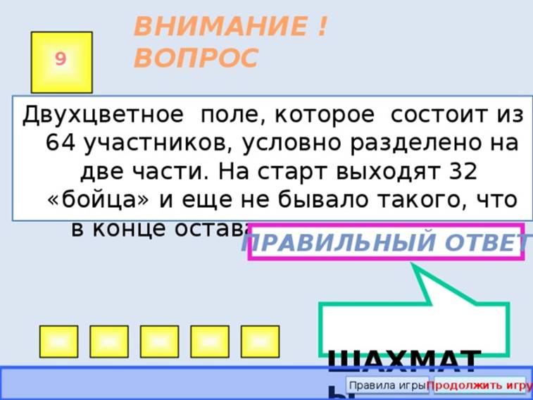 ШАХМАТЫ ВНИМАНИЕ ! ВОПРОС 9 Двухцветное поле, которое состоит из 64 участников, условно разделено на две части. На старт выходят 32 «бойца» и еще не бывало такого, что в конце оставались меньше двух. Правильный ответ Правила игры Продолжить игру