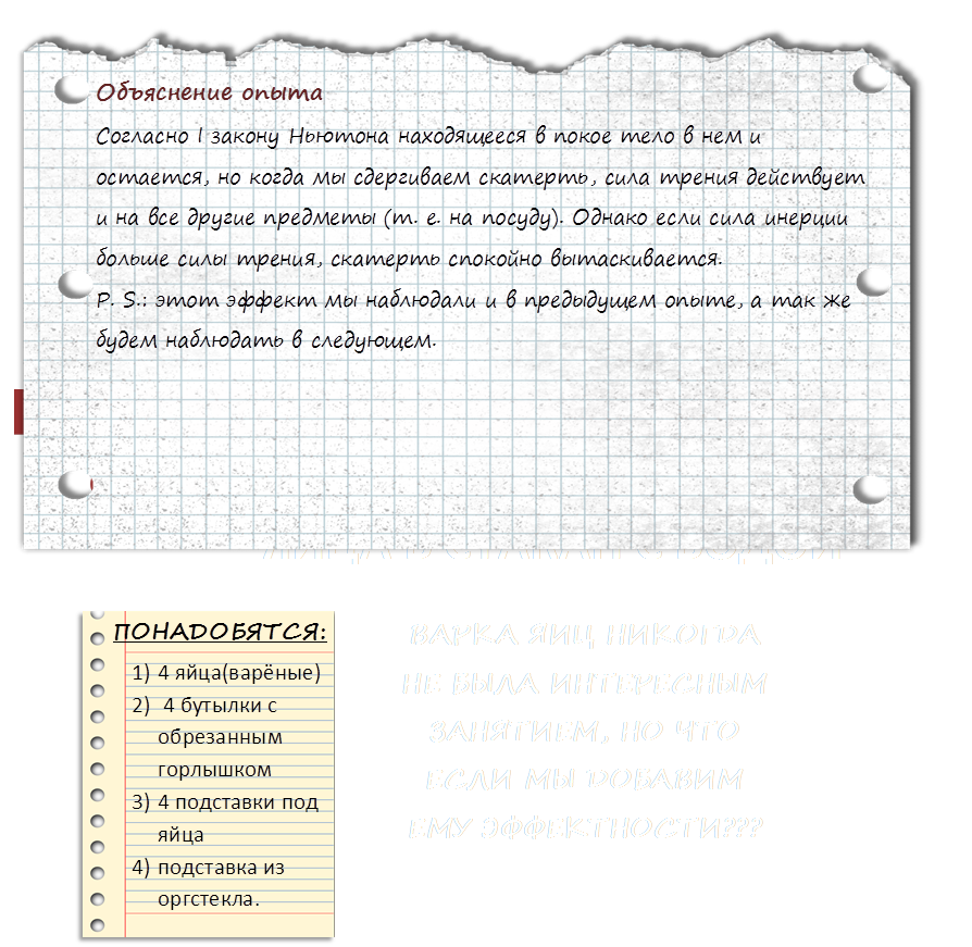 10   «ОЧУМЕЛЫЕ РУЧКИ»   ,Опыт №3,блокнота страницы - общественное достояние клипа image@wpclipart.com " Фотобанк - бесплатный сток,ПОНАДОБЯТСЯ:,1)	4 яйца(варёные)
2)	 4 бутылки с обрезанным горлышком
3)	4 подставки под яйца
4)	подставка из оргстекла.
,ВАРКА ЯИЦ НИКОГДА НЕ БЫЛА ИНТЕРЕСНЫМ ЗАНЯТИЕМ, НО ЧТО ЕСЛИ МЫ ДОБАВИМ ЕМУ ЭФФЕКТНОСТИ???,ЯЙЦА В СТАКАН С ВОДОЙ,http://img-fotki.yandex.ru/get/2914/16969765.1/0_621e1_a43889c1_orig.png,Объяснение опыта
Согласно I закону Ньютона находящееся в покое тело в нем и остается, но когда мы сдергиваем скатерть, сила трения действует и на все другие предметы (т. е. на посуду). Однако если сила инерции больше силы трения, скатерть спокойно вытаскивается.
P. S.: этот эффект мы наблюдали и в предыдущем опыте, а так же будем наблюдать в следующем.
