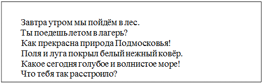 Надпись: Завтра утром мы пойдём в лес.
Ты поедешь летом в лагерь?
Как прекрасна природа Подмосковья!
Поля и луга покрыл белый нежный ковёр.
Какое сегодня голубое и волнистое море!
Что тебя так расстроило?
