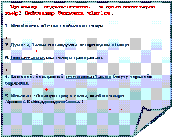 Загнутый угол:   Муьлхачу  педложенешкахь   ю цхьаьнакхетаран   уьйр? Нийсаалар бакъонца ч1аг1де. 
          +
1. Малхбалехь к1еззиг синбилгало елира.
                                                                  +
2. Дуьне а, 1алам а къонделла хетара цунна х1инца.
                        +
3. Тийначу арахь ека евлира цаьпцалгаш.
                                                                   +
4. Вешиний, йижаршний гучуевлира г1алахь богучу чиркхийн серлонаш.
                                +
5. Маьлхан  з1аьнарш гучу а евлла, къайлаевлира.
/Арсанов С.-Б «Маца девза доттаг1алла.». /

Муьлхачу дешн.цхь. дозуш долу дош нийса билгала  ца дина?

