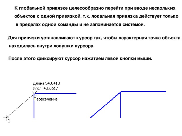 К глобальной привязке целесообразно перейти при вводе нескольких объектов с одной привязкой, т.к. локальная привязка действует только  в пределах одной команды и не запоминается системой. Для привязки устанавливают курсор так, чтобы характерная точка объекта  находилась внутри ловушки курсора. После этого фиксируют курсор нажатием левой кнопки мыши. 