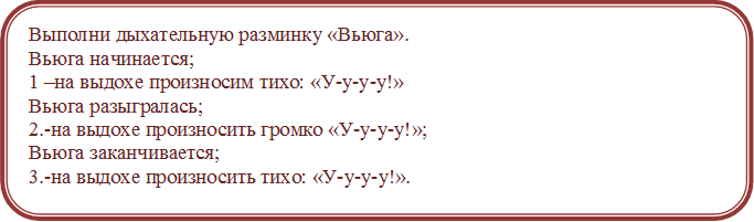 Выполни дыхательную разминку «Вьюга».
Вьюга начинается;
1 –на выдохе произносим тихо: «У-у-у-у!» 
Вьюга разыгралась;
2.-на выдохе произносить громко «У-у-у-у!»;
Вьюга заканчивается; 
3.-на выдохе произносить тихо: «У-у-у-у!».


