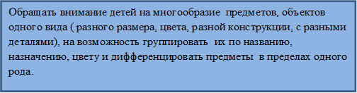 Обращать внимание детей на многообразие  предметов, объектов  одного вида ( разного размера, цвета, разной конструкции, с разными деталями), на возможность группировать  их по названию, назначению, цвету и дифференцировать предметы  в пределах одного рода.