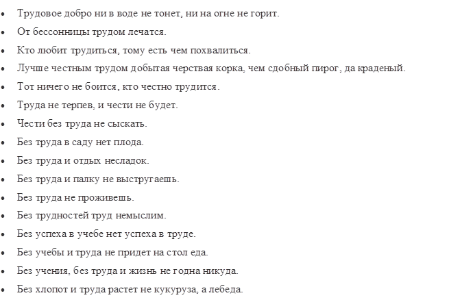 •	Трудовое добро ни в воде не тонет, ни на огне не горит.
•	От бессонницы трудом лечатся.
•	Кто любит трудиться, тому есть чем похвалиться.
•	Лучше честным трудом добытая черствая корка, чем сдобный пирог, да краденый.
•	Тот ничего не боится, кто честно трудится.
•	Труда не терпев, и чести не будет.
•	Чести без труда не сыскать.
•	Без труда в саду нет плода.
•	Без труда и отдых несладок.
•	Без труда и палку не выстругаешь.
•	Без труда не проживешь.
•	Без трудностей труд немыслим.
•	Без успеха в учебе нет успеха в труде.
•	Без учебы и труда не придет на стол еда.
•	Без учения, без труда и жизнь не годна никуда.
•	Без хлопот и труда растет не кукуруза, а лебеда.
•	Благо жизни — в труде.

