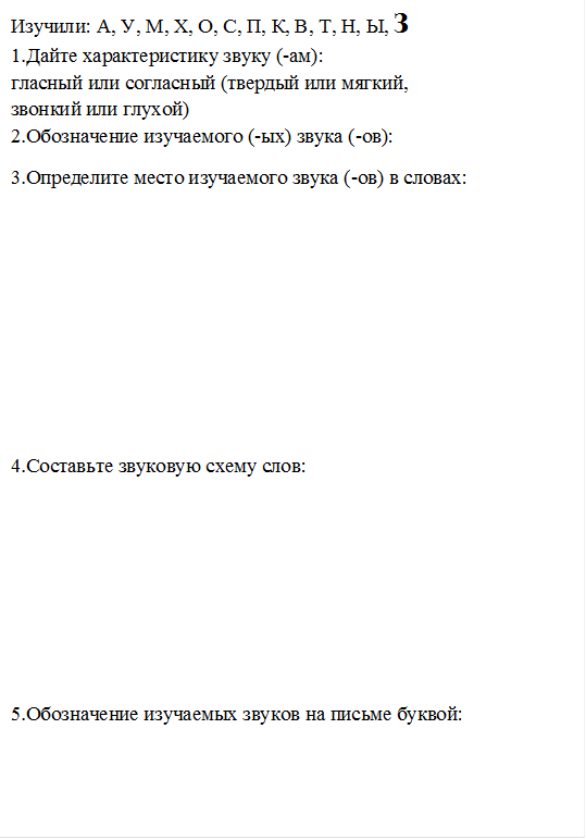 Изучили: А, У, М, Х, О, С, П, К, В, Т, Н, Ы, З
1.Дайте характеристику звуку (-ам): 
гласный или согласный (твердый или мягкий, 
звонкий или глухой)
2.Обозначение изучаемого (-ых) звука (-ов): 
3.Определите место изучаемого звука (-ов) в словах:






4.Составьте звуковую схему слов:





5.Обозначение изучаемых звуков на письме буквой:

