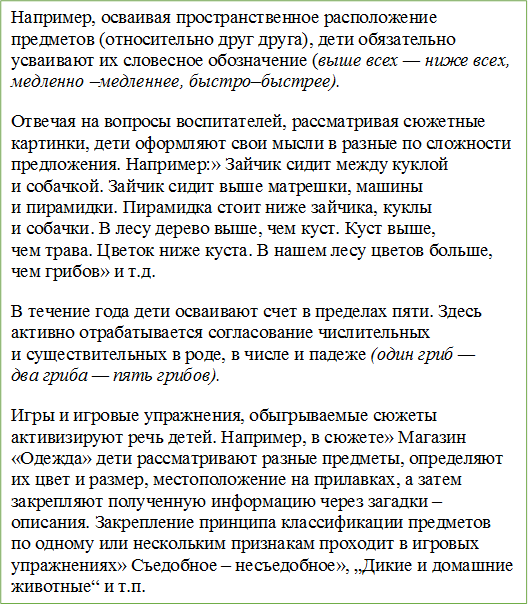 Например, осваивая пространственное расположение предметов (относительно друг друга), дети обязательно усваивают их словесное обозначение (выше всех — ниже всех, медленно –медленнее, быстро–быстрее).
Отвечая на вопросы воспитателей, рассматривая сюжетные картинки, дети оформляют свои мысли в разные по сложности предложения. Например:» Зайчик сидит между куклой и собачкой. Зайчик сидит выше матрешки, машины и пирамидки. Пирамидка стоит ниже зайчика, куклы и собачки. В лесу дерево выше, чем куст. Куст выше, чем трава. Цветок ниже куста. В нашем лесу цветов больше, чем грибов» и т.д.
В течение года дети осваивают счет в пределах пяти. Здесь активно отрабатывается согласование числительных и существительных в роде, в числе и падеже (один гриб — два гриба — пять грибов).
Игры и игровые упражнения, обыгрываемые сюжеты активизируют речь детей. Например, в сюжете» Магазин «Одежда» дети рассматривают разные предметы, определяют их цвет и размер, местоположение на прилавках, а затем закрепляют полученную информацию через загадки – описания. Закрепление принципа классификации предметов по одному или нескольким признакам проходит в игровых упражнениях» Съедобное – несъедобное», „Дикие и домашние животные“ и т.п.


