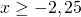\[x \ge - 2,25\]