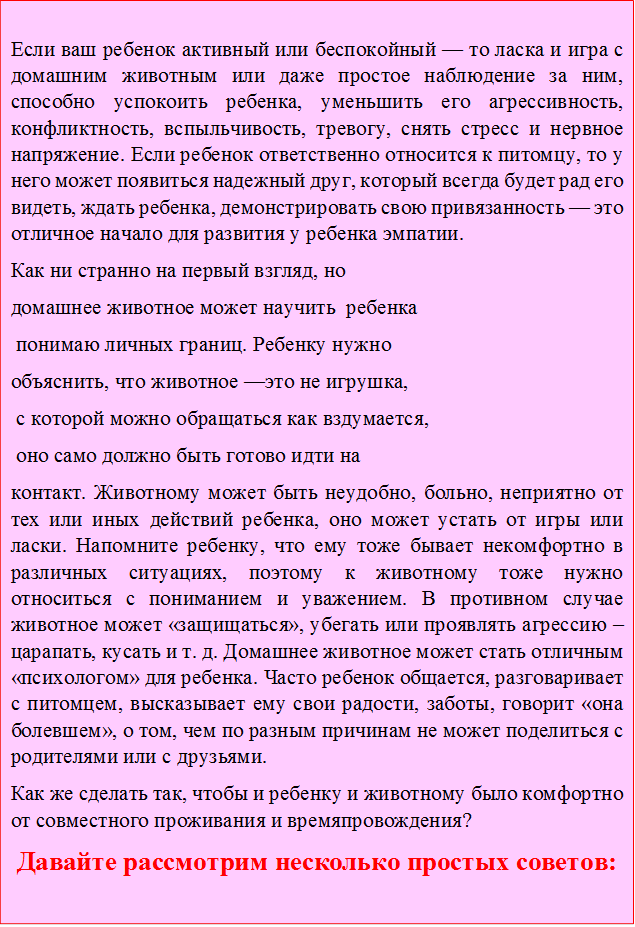 Если ваш ребенок активный или беспокойный — то ласка и игра с домашним животным или даже простое наблюдение за ним, способно успокоить ребенка, уменьшить его агрессивность, конфликтность, вспыльчивость, тревогу, снять стресс и нервное напряжение. Если ребенок ответственно относится к питомцу, то у него может появиться надежный друг, который всегда будет рад его видеть, ждать ребенка, демонстрировать свою привязанность — это отличное начало для развития у ребенка эмпатии. 
Как ни странно на первый взгляд, но 
домашнее животное может научить  ребенка
 понимаю личных границ. Ребенку нужно 
объяснить, что животное —это не игрушка,
 с которой можно обращаться как вздумается,
 оно само должно быть готово идти на 
контакт. Животному может быть неудобно, больно, неприятно от тех или иных действий ребенка, оно может устать от игры или ласки. Напомните ребенку, что ему тоже бывает некомфортно в различных ситуациях, поэтому к животному тоже нужно относиться с пониманием и уважением. В противном случае животное может «защищаться», убегать или проявлять агрессию – царапать, кусать и т. д. Домашнее животное может стать отличным «психологом» для ребенка. Часто ребенок общается, разговаривает с питомцем, высказывает ему свои радости, заботы, говорит «она болевшем», о том, чем по разным причинам не может поделиться с родителями или с друзьями.
Как же сделать так, чтобы и ребенку и животному было комфортно от совместного проживания и времяпровождения?
Давайте рассмотрим несколько простых советов:
