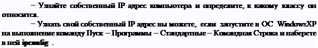 Надпись: − Узнайте собственный IP адрес компьютера и определите, к какому классу он относится.
− Узнать свой собственный IP адрес вы можете, если запустите в ОС Windows XP на выполнение команду Пуск – Программы – Стандартные – Командная Строка и наберете в ней ipconfig .
