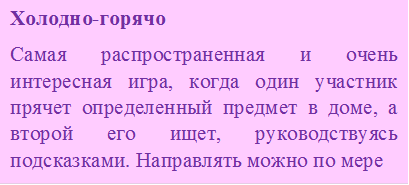 Холодно-горячо
Самая распространенная и очень интересная игра, когда один участник прячет определенный предмет в доме, а второй его ищет, руководствуясь подсказками. Направлять можно по мере 
