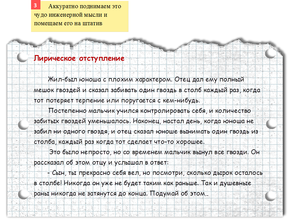        	Аккуратно поднимаем это чудо инженерной мысли и помещаем его на штатив,3,http://img-fotki.yandex.ru/get/2914/16969765.1/0_621e1_a43889c1_orig.png,Лирическое отступление

Жил-был юноша с плохим характером. Отец дал ему полный мешок гвоздей и сказал забивать один гвоздь в столб каждый раз, когда тот потеряет терпение или поругается с кем-нибудь.
Постепенно мальчик учился контролировать себя, и количество забитых гвоздей уменьшалось. Наконец, настал день, когда юноша не забил ни одного гвоздя, и отец сказал юноше вынимать один гвоздь из столба, каждый раз когда тот сделает что-то хорошее.
        Это было непросто, но со временем мальчик вынул все гвозди. Он рассказал об этом отцу и услышал в ответ:
       - Сын, ты прекрасно себя вел, но посмотри, сколько дырок осталось в столбе! Никогда он уже не будет таким как раньше. Так и душевные раны никогда не затянутся до конца. Подумай об этом…
