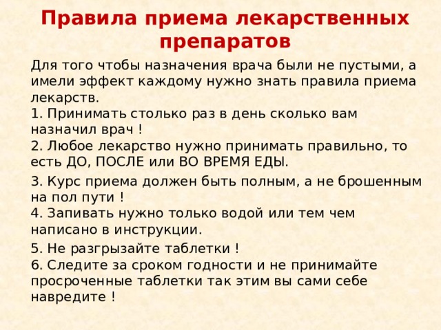  Правила приема лекарственных препаратов   Для того чтобы назначения врача были не пустыми, а имели эффект каждому нужно знать правила приема лекарств.  1. Принимать столько раз в день сколько вам назначил врач !   2. Любое лекарство нужно принимать правильно, то есть ДО, ПОСЛЕ или ВО ВРЕМЯ ЕДЫ. 3. Курс приема должен быть полным, а не брошенным на пол пути !   4. Запивать нужно только водой или тем чем написано в инструкции.  5. Не разгрызайте таблетки !   6. Следите за сроком годности и не принимайте просроченные таблетки так этим вы сами себе навредите ! 