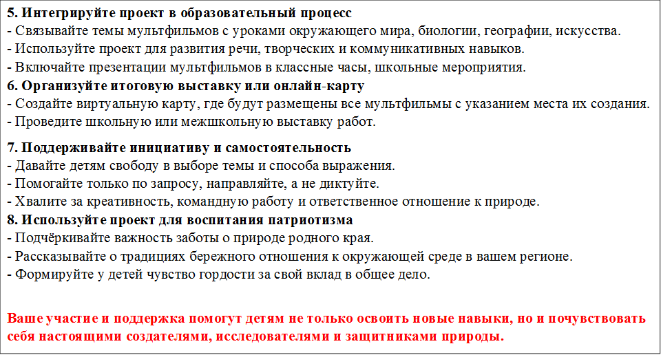 5. Интегрируйте проект в образовательный процесс
- Связывайте темы мультфильмов с уроками окружающего мира, биологии, географии, искусства.
- Используйте проект для развития речи, творческих и коммуникативных навыков.
- Включайте презентации мультфильмов в классные часы, школьные мероприятия.
6. Организуйте итоговую выставку или онлайн-карту
- Создайте виртуальную карту, где будут размещены все мультфильмы с указанием места их создания.
- Проведите школьную или межшкольную выставку работ.
7. Поддерживайте инициативу и самостоятельность
- Давайте детям свободу в выборе темы и способа выражения.
- Помогайте только по запросу, направляйте, а не диктуйте.
- Хвалите за креативность, командную работу и ответственное отношение к природе.
8. Используйте проект для воспитания патриотизма
- Подчёркивайте важность заботы о природе родного края.
- Рассказывайте о традициях бережного отношения к окружающей среде в вашем регионе.
- Формируйте у детей чувство гордости за свой вклад в общее дело.

Ваше участие и поддержка помогут детям не только освоить новые навыки, но и почувствовать себя настоящими создателями, исследователями и защитниками природы.
