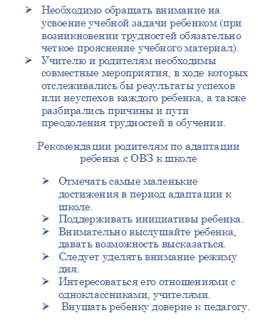 Ø	Необходимо обращать внимание на усвоение учебной задачи ребенком (при возникновении трудностей обязательно четкое прояснение учебного материал).
Ø	Учителю и родителям необходимы совместные мероприятия, в ходе которых отслеживались бы результаты успехов или неуспехов каждого ребенка, а также разбирались причины и пути преодоления трудностей в обучении.
Рекомендации родителям по адаптации ребенка с ОВЗ к школе
Ø	Отмечать самые маленькие достижения в период адаптации к школе.
Ø	Поддерживать инициативы ребенка.
Ø	Внимательно выслушайте ребенка, давать возможность высказаться.
Ø	Следует уделять внимание режиму дня.
Ø	Интересоваться его отношениями с одноклассниками, учителями.
Ø	 Внушать ребенку доверие к педагогу.
