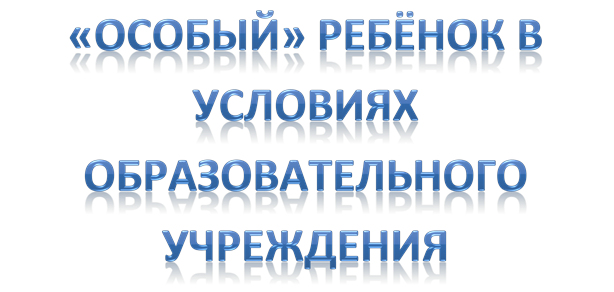 «ОСОБЫЙ» РЕБЁНОК В УСЛОВИЯХ ОБРАЗОВАТЕЛЬНОГО УЧРЕЖДЕНИЯ 